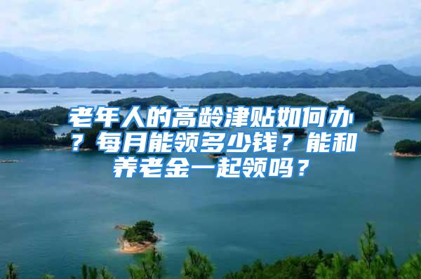 老年人的高龄津贴如何办？每月能领多少钱？能和养老金一起领吗？