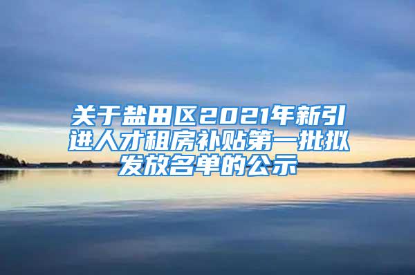 关于盐田区2021年新引进人才租房补贴第一批拟发放名单的公示