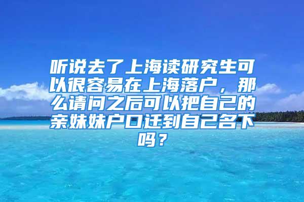 听说去了上海读研究生可以很容易在上海落户，那么请问之后可以把自己的亲妹妹户口迁到自己名下吗？