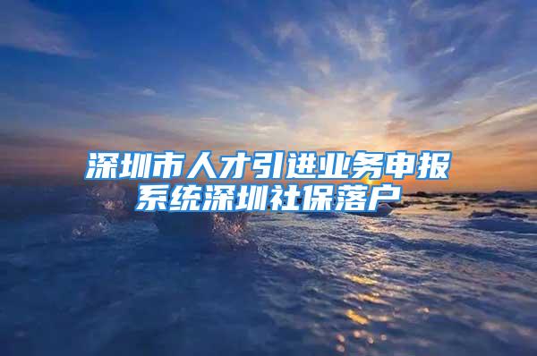 深圳市人才引进业务申报系统深圳社保落户