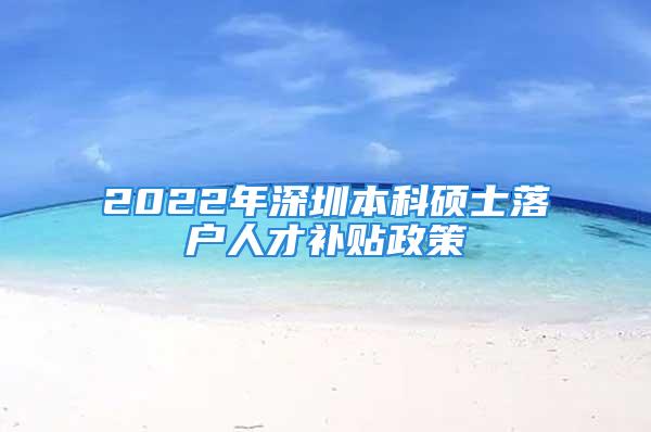 2022年深圳本科硕士落户人才补贴政策