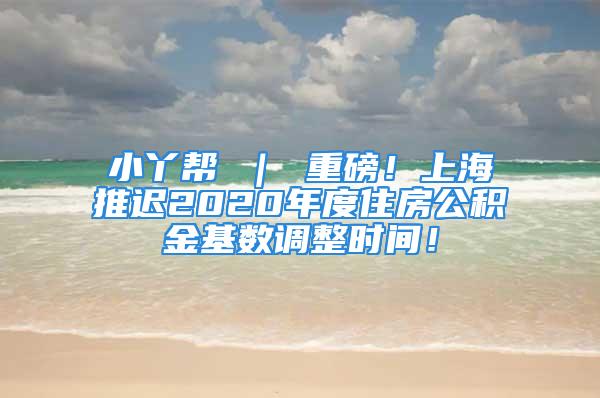 小丫帮 ｜ 重磅！上海推迟2020年度住房公积金基数调整时间！