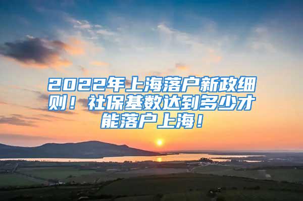 2022年上海落户新政细则！社保基数达到多少才能落户上海！