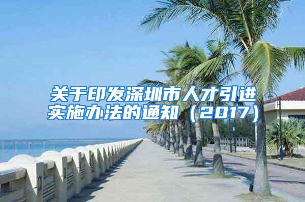 关于印发深圳市人才引进实施办法的通知（2017）