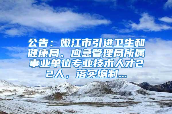 公告：嫩江市引进卫生和健康局、应急管理局所属事业单位专业技术人才22人，落实编制...