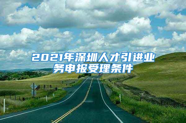 2021年深圳人才引进业务申报受理条件