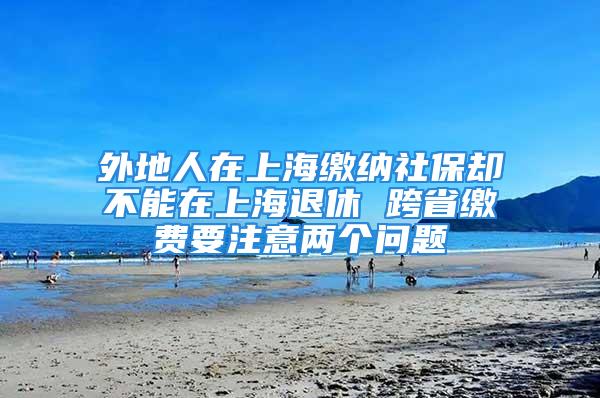 外地人在上海缴纳社保却不能在上海退休 跨省缴费要注意两个问题