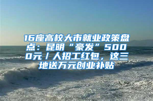 16座高校大市就业政策盘点：昆明“豪发”5000元／人招工红包，这三地送万元创业补贴