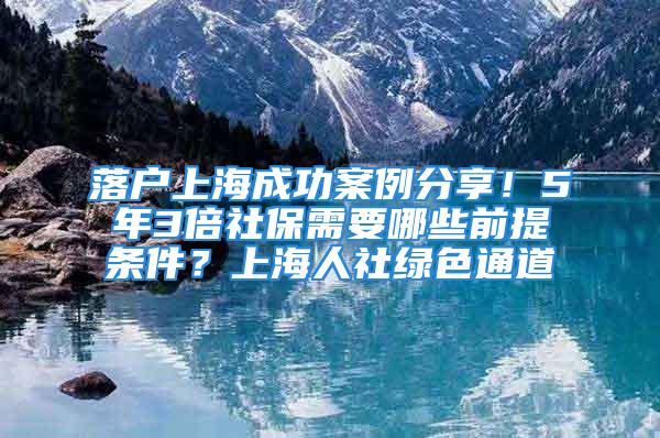 落户上海成功案例分享！5年3倍社保需要哪些前提条件？上海人社绿色通道