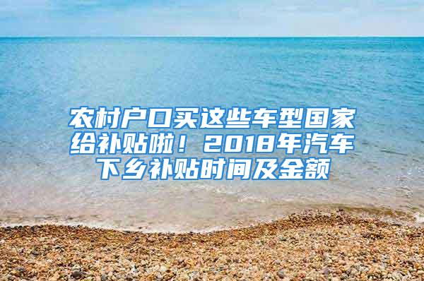 农村户口买这些车型国家给补贴啦！2018年汽车下乡补贴时间及金额