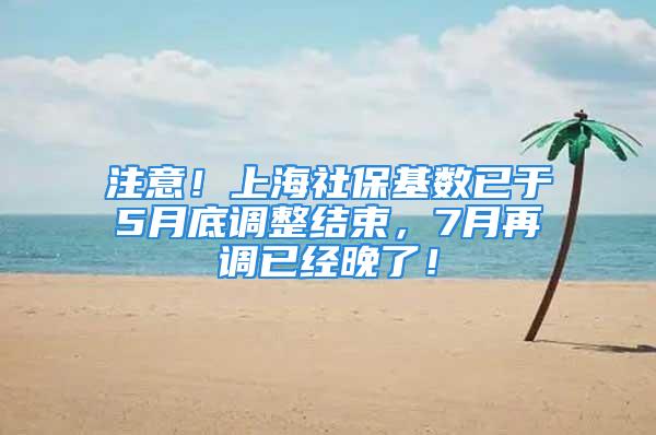 注意！上海社保基数已于5月底调整结束，7月再调已经晚了！