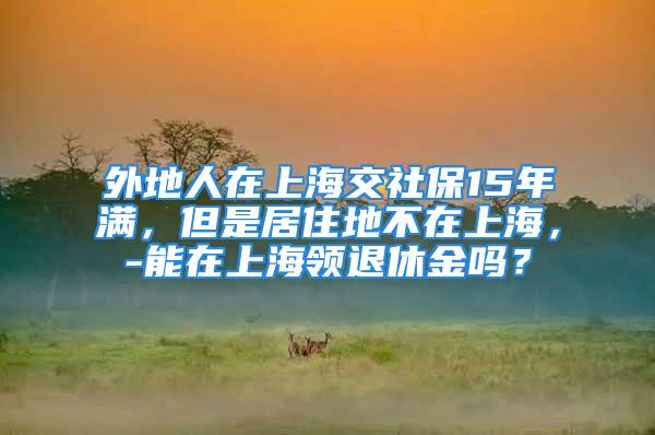 外地人在上海交社保15年满，但是居住地不在上海，-能在上海领退休金吗？