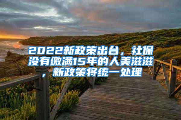 2022新政策出台，社保没有缴满15年的人美滋滋，新政策将统一处理