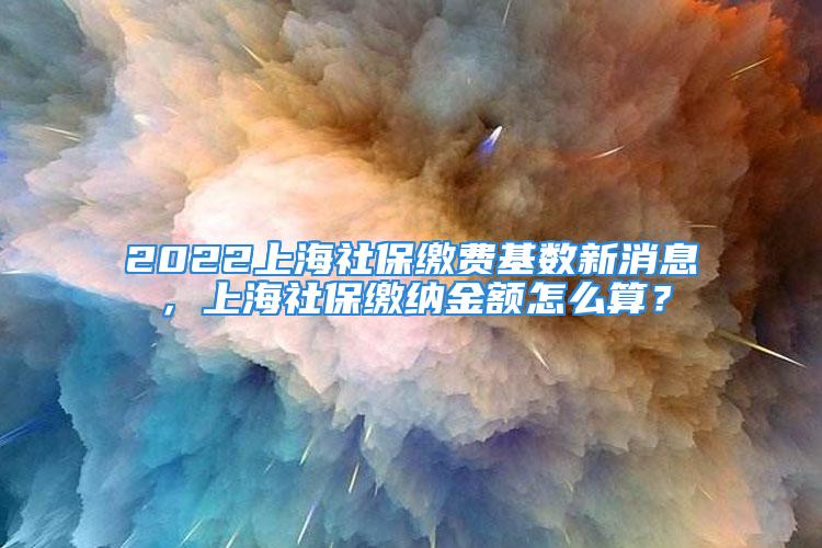 2022上海社保缴费基数新消息，上海社保缴纳金额怎么算？