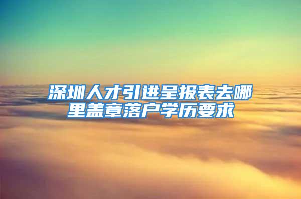 深圳人才引进呈报表去哪里盖章落户学历要求