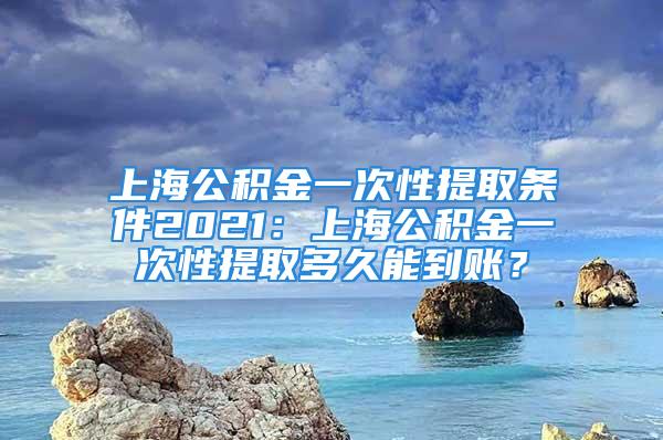 上海公积金一次性提取条件2021：上海公积金一次性提取多久能到账？