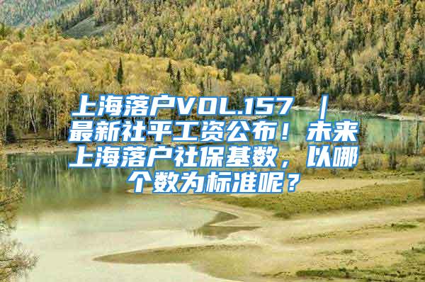 上海落户VOL.157 ｜ 最新社平工资公布！未来上海落户社保基数，以哪个数为标准呢？