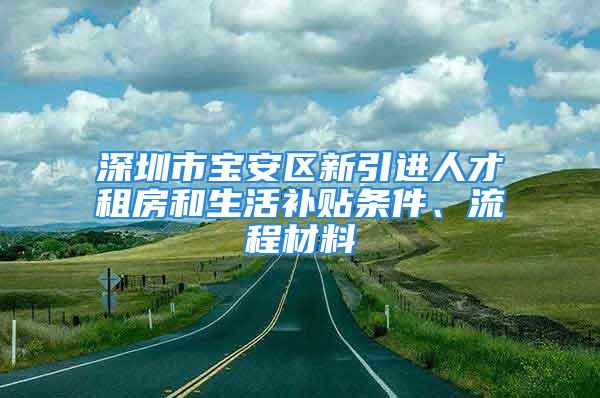 深圳市宝安区新引进人才租房和生活补贴条件、流程材料