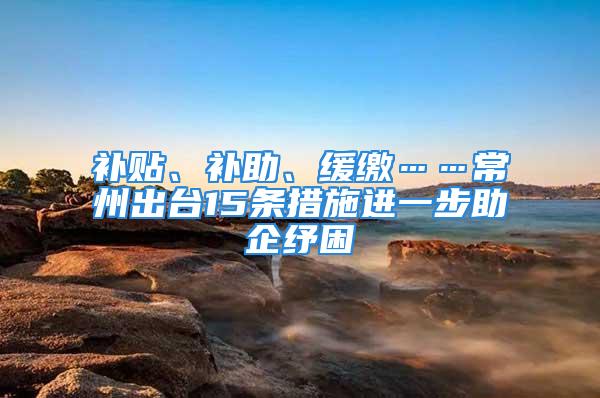 补贴、补助、缓缴……常州出台15条措施进一步助企纾困