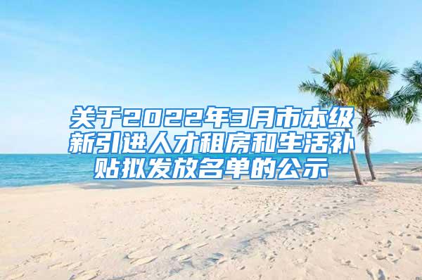 关于2022年3月市本级新引进人才租房和生活补贴拟发放名单的公示