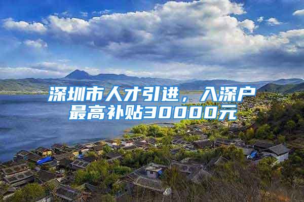 深圳市人才引进，入深户最高补贴30000元