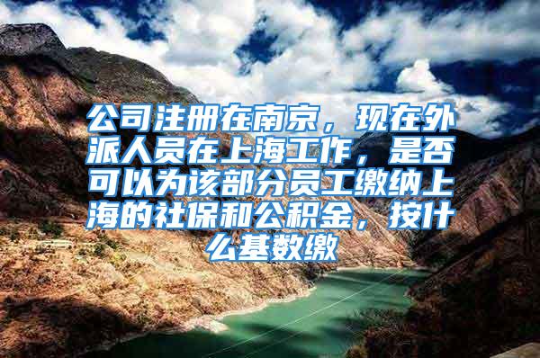 公司注册在南京，现在外派人员在上海工作，是否可以为该部分员工缴纳上海的社保和公积金，按什么基数缴