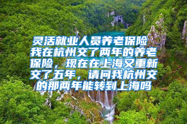 灵活就业人员养老保险 我在杭州交了两年的养老保险，现在在上海又重新交了五年，请问我杭州交的那两年能转到上海吗