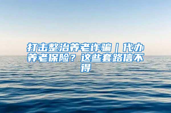 打击整治养老诈骗｜代办养老保险？这些套路信不得