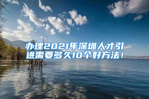 办理2021年深圳人才引进需要多久10个好方法！