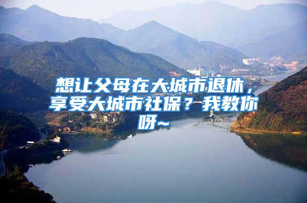 想让父母在大城市退休，享受大城市社保？我教你呀~