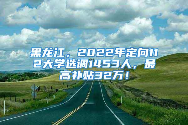 黑龙江，2022年定向112大学选调1453人，最高补贴32万！