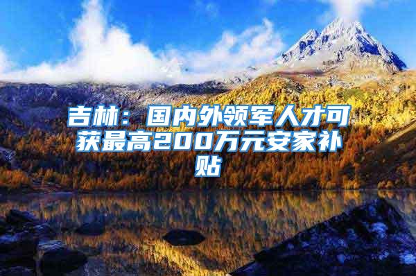 吉林：国内外领军人才可获最高200万元安家补贴