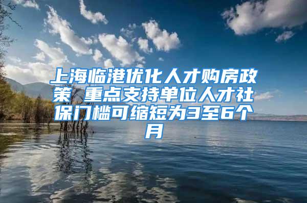 上海临港优化人才购房政策 重点支持单位人才社保门槛可缩短为3至6个月