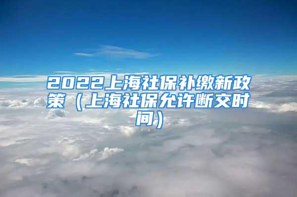 2022上海社保补缴新政策（上海社保允许断交时间）