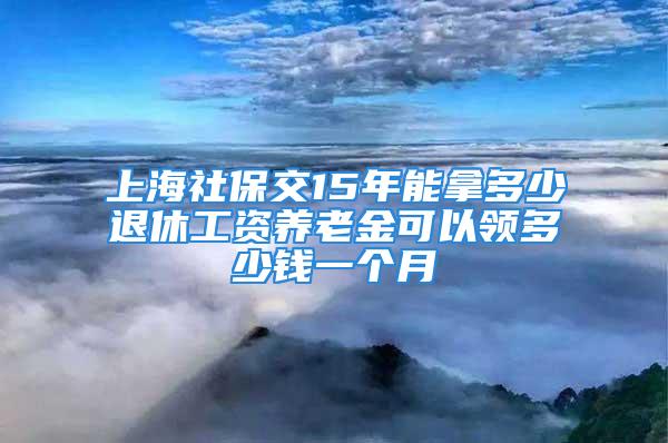 上海社保交15年能拿多少退休工资养老金可以领多少钱一个月