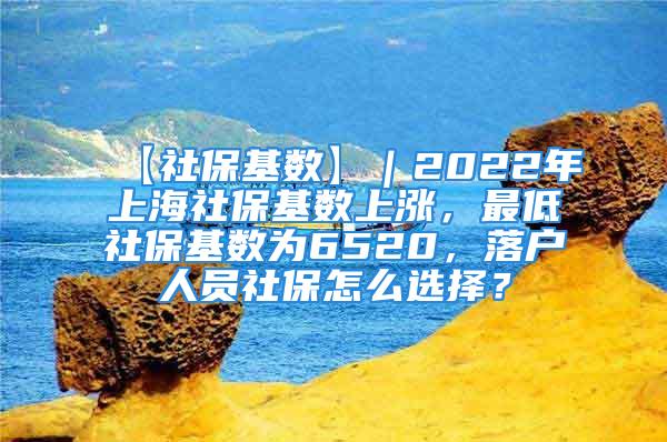 【社保基数】｜2022年上海社保基数上涨，最低社保基数为6520，落户人员社保怎么选择？