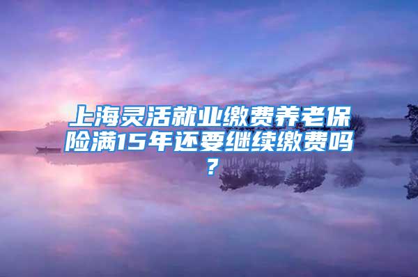 上海灵活就业缴费养老保险满15年还要继续缴费吗？