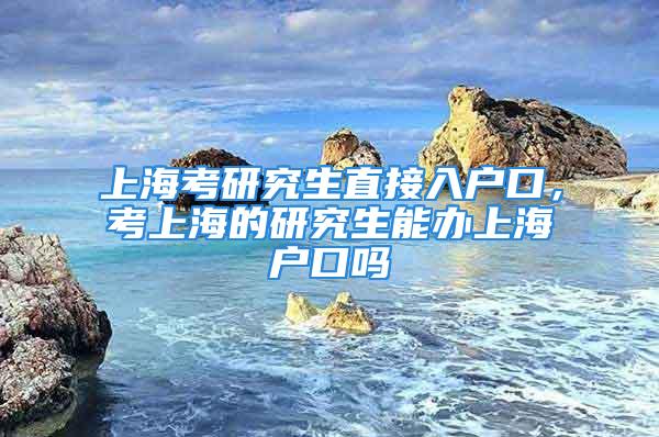 上海考研究生直接入户口，考上海的研究生能办上海户口吗