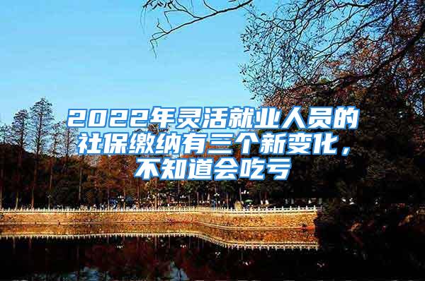 2022年灵活就业人员的社保缴纳有三个新变化，不知道会吃亏