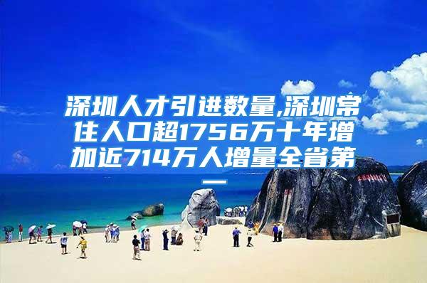 深圳人才引进数量,深圳常住人口超1756万十年增加近714万人增量全省第一