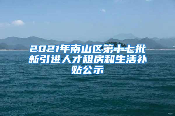 2021年南山区第十七批新引进人才租房和生活补贴公示