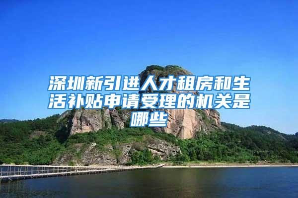 深圳新引进人才租房和生活补贴申请受理的机关是哪些