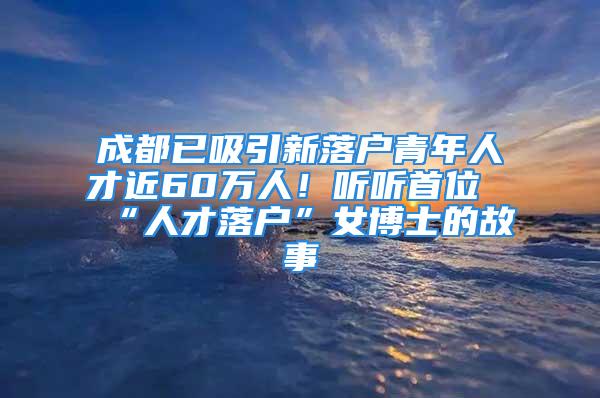 成都已吸引新落户青年人才近60万人！听听首位“人才落户”女博士的故事