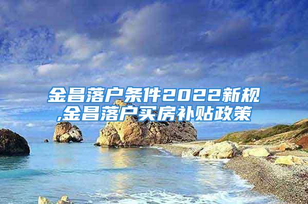 金昌落户条件2022新规,金昌落户买房补贴政策