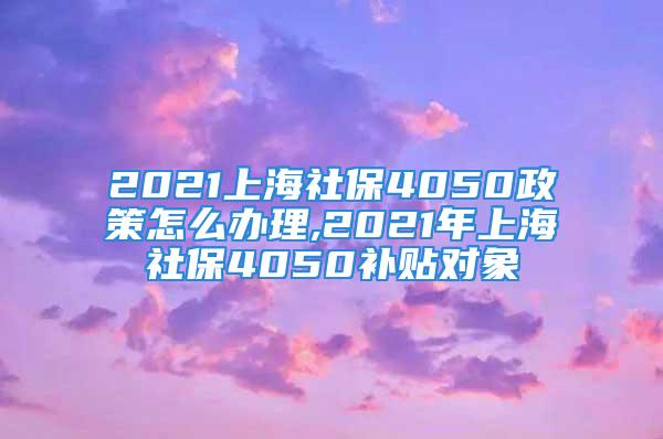 2021上海社保4050政策怎么办理,2021年上海社保4050补贴对象