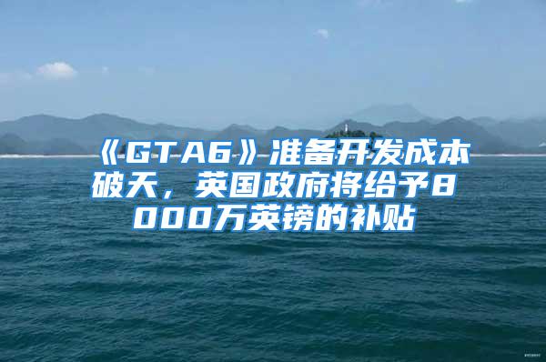 《GTA6》准备开发成本破天，英国政府将给予8000万英镑的补贴