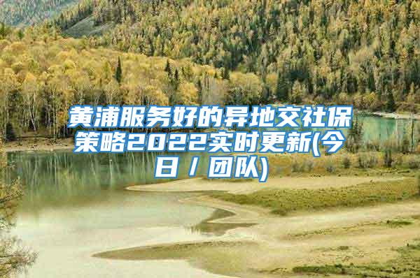 黄浦服务好的异地交社保策略2022实时更新(今日／团队)