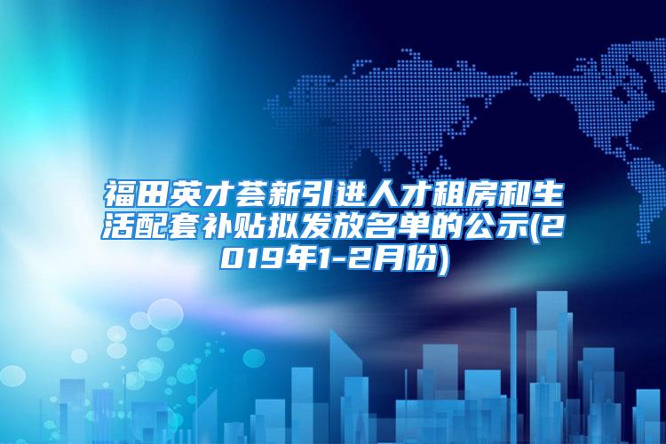 福田英才荟新引进人才租房和生活配套补贴拟发放名单的公示(2019年1-2月份)