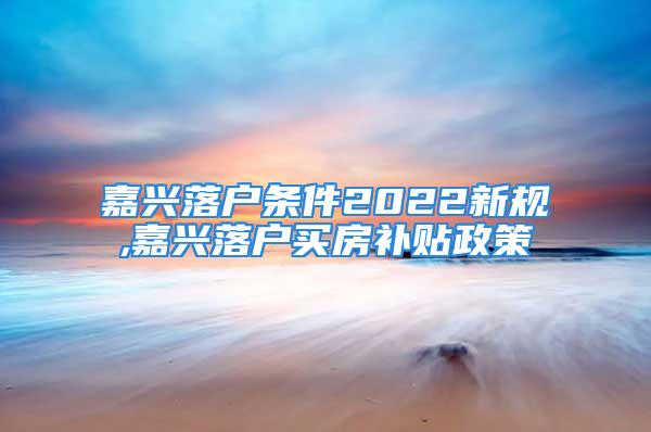 嘉兴落户条件2022新规,嘉兴落户买房补贴政策