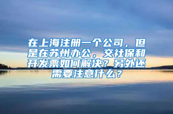 在上海注册一个公司，但是在苏州办公，交社保和开发票如何解决？另外还需要注意什么？